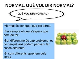- QUÈ VOL DIR NORMAL?
•Normal és ser igual que els altres.
•Fer sempre el que s’espera que
hem de fer.
•Ser diferent no és cap problema, és
bo perquè així podem pensar i fer
coses diferents.
•Si som diferents aprenem dels
altres.
NORMAL, QUÈ VOL DIR NORMAL?
 