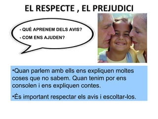 - QUÈ APRENEM DELS AVIS?
- COM ENS AJUDEN?
•Quan parlem amb ells ens expliquen moltes
coses que no sabem. Quan tenim por ens
consolen i ens expliquen contes.
•És important respectar els avis i escoltar-los.
EL RESPECTE , EL PREJUDICI
 