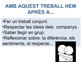 AMB AQUEST TREBALL HEM
APRÈS A...
•Fer un treball conjunt.
•Respectar les idees dels companys.
•Saber llegir en grup.
•Reflexionar sobre: la diferència, els
sentiments, el respecte...
 