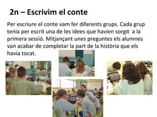 2n – Escrivim el conte
Per escriure el conte vam fer diferents grups. Cada grup
tenia per escrit una de les idees que havien sorgit a la
primera sessió. Mitjançant unes preguntes els alumnes
van acabar de completar la part de la història que els
havia tocat.
 