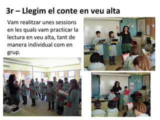 3r – Llegim el conte en veu alta
Vam realitzar unes sessions
en les quals vam practicar la
lectura en veu alta, tant de
manera individual com en
grup.
 