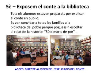 5è – Exposem el conte a la biblioteca
Tots els alumnes estaven preparats per explicar
el conte en públic.
Es van convidar a totes les famílies a la
biblioteca del poble perquè poguessin escoltar
el relat de la història: “50 dimarts de por” .
ACCÉS DIRECTE AL VÍDEO DE L’EXPLICACIÓ DEL CONTE
 