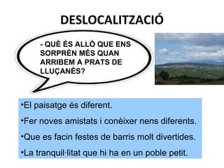 DESLOCALITZACIÓ
•El paisatge és diferent.
•Fer noves amistats i conèixer nens diferents.
•Que es facin festes de barris molt divertides.
•La tranquil·litat que hi ha en un poble petit.
- QUÈ ÉS ALLÒ QUE ENS
SORPRÈN MÉS QUAN
ARRIBEM A PRATS DE
LLUÇANÈS?
 