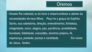 Oremos
• Amado Pai celestial, tu és bom e misericordioso e atento às
necessidades de teus filhos. Peço-te a graça do Espírito
Santo, sua sabedoria, direção, entendimento, fortaleza,
integridade, amor, alegria, paz, paciência, amabilidade,
bondade, fidelidade, mansidão, domínio próprio, fé,
esperança, piedade, pureza e santidade. Em nome
de Jesus. Amém.
 