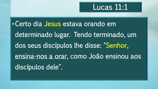 Lucas 11:1
•Certo dia Jesus estava orando em
determinado lugar. Tendo terminado, um
dos seus discípulos lhe disse: "Senhor,
ensina-nos a orar, como João ensinou aos
discípulos dele".
 