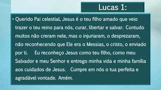 Lucas 1:
• Querido Pai celestial, Jesus é o teu filho amado que veio
trazer o teu reino para nós, curar, libertar e salvar. Contudo
muitos não creram nele, mas o injuriaram, o desprezaram,
não reconhecendo que Ele era o Messias, o cristo, o enviado
por ti. Eu reconheço Jesus como teu filho, como meu
Salvador e meu Senhor e entrego minha vida e minha família
aos cuidados de Jesus. Cumpre em nós o tua perfeita e
agradável vontade. Amém.
 