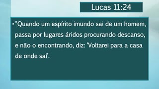 Lucas 11:24
•"Quando um espírito imundo sai de um homem,
passa por lugares áridos procurando descanso,
e não o encontrando, diz: ‘Voltarei para a casa
de onde saí’.
 