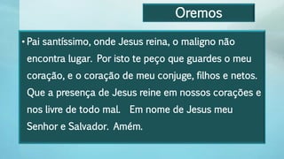 Oremos
• Pai santíssimo, onde Jesus reina, o maligno não
encontra lugar. Por isto te peço que guardes o meu
coração, e o coração de meu conjuge, filhos e netos.
Que a presença de Jesus reine em nossos corações e
nos livre de todo mal. Em nome de Jesus meu
Senhor e Salvador. Amém.
 