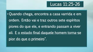Lucas 11:25-26
•Quando chega, encontra a casa varrida e em
ordem. Então vai e traz outros sete espíritos
piores do que ele, e entrando passam a viver
ali. E o estado final daquele homem torna-se
pior do que o primeiro".
 