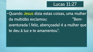 Lucas 11:27
•Quando Jesus dizia estas coisas, uma mulher
da multidão exclamou: “Bem-
aventurada ( feliz, abençoada) é a mulher que
te deu à luz e te amamentou".
Feliz é a mulher que te deu à luz e te amamentou".
 