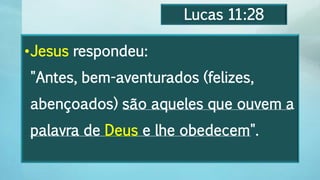 Lucas 11:28
•Jesus respondeu:
"Antes, bem-aventurados (felizes,
abençoados) são aqueles que ouvem a
palavra de Deus e lhe obedecem".
 