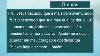 Oremos
•Pai, Jesus declarou que é mais bem-aventurado,
feliz, abençoado que sua mãe que lhe deu a luz
e amamentou, todos os que ouvem e são
obedientes a tua palavra. Ajuda-me a ouvir,
guardar em meu coração e obedecer tua
Palavra hoje e sempre. Amém.
 