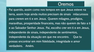 Oremos
• Pai querido, assim como nos tempos em que Jesus esteve na
terra, assim hoje ainda muitos precisam de sinais milacurosos
para crerem em ti e em Jesus. Querem milagres, prodígios,
maravilhas, prosperidade financeira, mas não querem de fato a ti
e ao Salvador Senhor Jesus. Pai, escolho crer em ti e em Jesus,
independente de sinais, independente de sentimentos,
independente da situação em que me encontro. Que tu
possas encontrar em mim fidelidade, integridade e amor
verdadeiro. Amém.
 