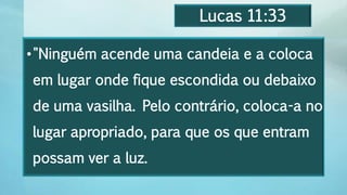 Lucas 11:33
•"Ninguém acende uma candeia e a coloca
em lugar onde fique escondida ou debaixo
de uma vasilha. Pelo contrário, coloca-a no
lugar apropriado, para que os que entram
possam ver a luz.
 