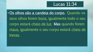 Lucas 11:34
•Os olhos são a candeia do corpo. Quando os
seus olhos forem bons, igualmente todo o seu
corpo estará cheio de luz. Mas quando forem
maus, igualmente o seu corpo estará cheio de
trevas.
 
