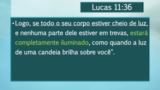 Lucas 11:36
•Logo, se todo o seu corpo estiver cheio de luz,
e nenhuma parte dele estiver em trevas, estará
completamente iluminado, como quando a luz
de uma candeia brilha sobre você".
 