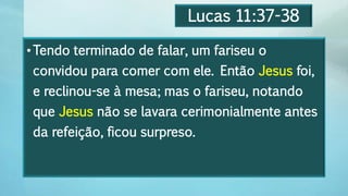 Lucas 11:37-38
•Tendo terminado de falar, um fariseu o
convidou para comer com ele. Então Jesus foi,
e reclinou-se à mesa; mas o fariseu, notando
que Jesus não se lavara cerimonialmente antes
da refeição, ficou surpreso.
 