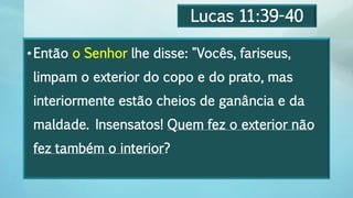 Lucas 11:39-40
•Então o Senhor lhe disse: "Vocês, fariseus,
limpam o exterior do copo e do prato, mas
interiormente estão cheios de ganância e da
maldade. Insensatos! Quem fez o exterior não
fez também o interior?
 