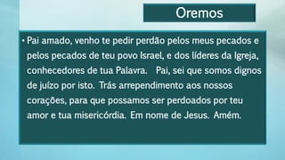 Oremos
• Pai amado, venho te pedir perdão pelos meus pecados e
pelos pecados de teu povo Israel, e dos líderes da Igreja,
conhecedores de tua Palavra. Pai, sei que somos dignos
de juízo por isto. Trás arrependimento aos nossos
corações, para que possamos ser perdoados por teu
amor e tua misericórdia. Em nome de Jesus. Amém.
 