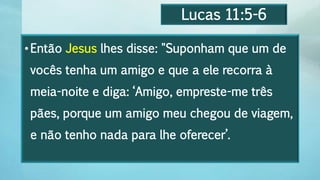 Lucas 11:5-6
•Então Jesus lhes disse: "Suponham que um de
vocês tenha um amigo e que a ele recorra à
meia-noite e diga: ‘Amigo, empreste-me três
pães, porque um amigo meu chegou de viagem,
e não tenho nada para lhe oferecer’.
 