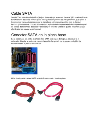Cable SATA
Serial ATA o sata el qual significa (“Adjunt de tecnologia avançada de serie.”) Es una interfície de
transferéncies de dades entre la placa base y altres dispositíus de almaçenament, que ayuda a
transmetre o transporta dades desde la placa base a diversos dispositius com el disc dur,
lectors i gravadores de CD/DVD. El cable SATA proporciona mayors velocitats i mayors longitud
de cables  de transmisio de dades y capacitat per conectar unitats ya que no requereix apagar
el ordinador sin causar un cortocircuit


Conector SATA en la placa base
En la placa base pot arriba a ver dos slots SATA aixo depen de la placa base que te el
ordenador. I tambe te un tipo de conexio la cual te forma de L per lo que es molt dificil de
equivocarse en la posicio de conectar




Hi ha dos tipus de cables SATA un amb ficha curvada i un altre plana
 