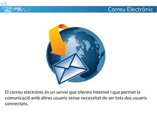 Correu Electrònic
El correu electrònic és un servei que ofereix Internet i que permet la
comunicació amb altres usuaris sense necessitat de ser tots dos usuaris
connectats.
 