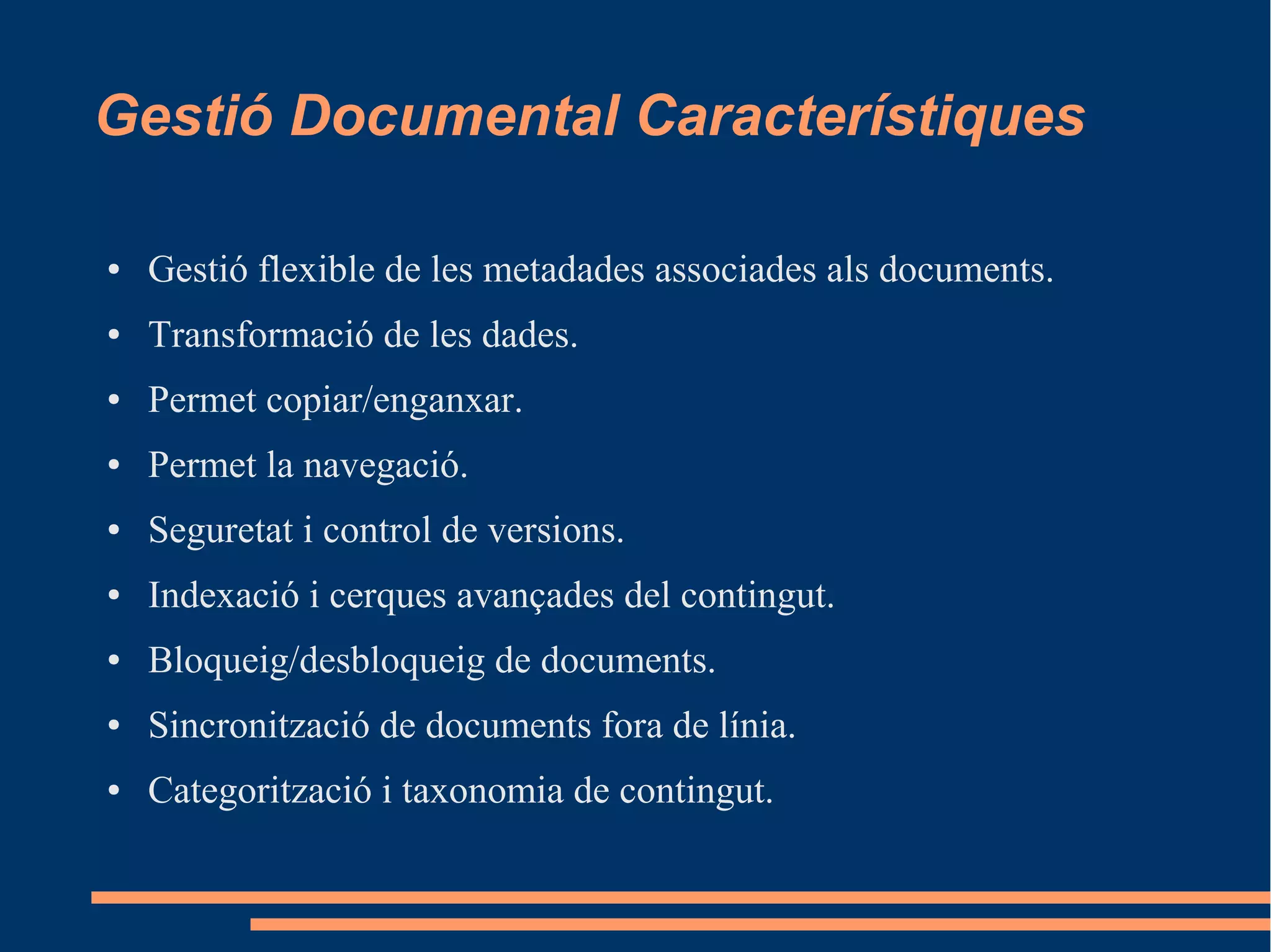 Gestió Documental Característiques
● Gestió flexible de les metadades associades als documents.
● Transformació de les dades.
● Permet copiar/enganxar.
● Permet la navegació.
● Seguretat i control de versions.
● Indexació i cerques avançades del contingut.
● Bloqueig/desbloqueig de documents.
● Sincronització de documents fora de línia.
● Categorització i taxonomia de contingut.
 