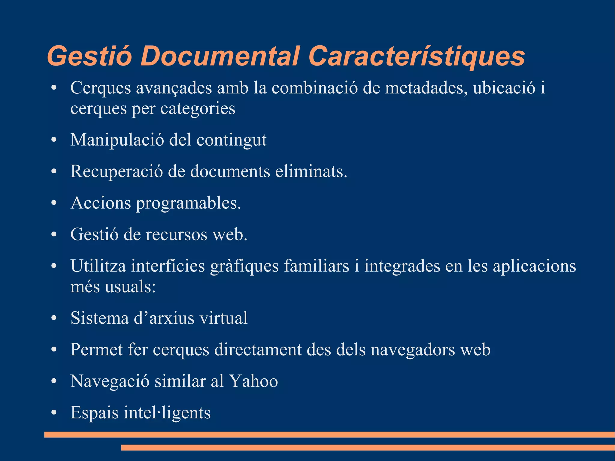 Gestió Documental Característiques
● Cerques avançades amb la combinació de metadades, ubicació i
cerques per categories
● Manipulació del contingut
● Recuperació de documents eliminats.
● Accions programables.
● Gestió de recursos web.
● Utilitza interfícies gràfiques familiars i integrades en les aplicacions
més usuals:
● Sistema d’arxius virtual
● Permet fer cerques directament des dels navegadors web
● Navegació similar al Yahoo
● Espais intel·ligents
 