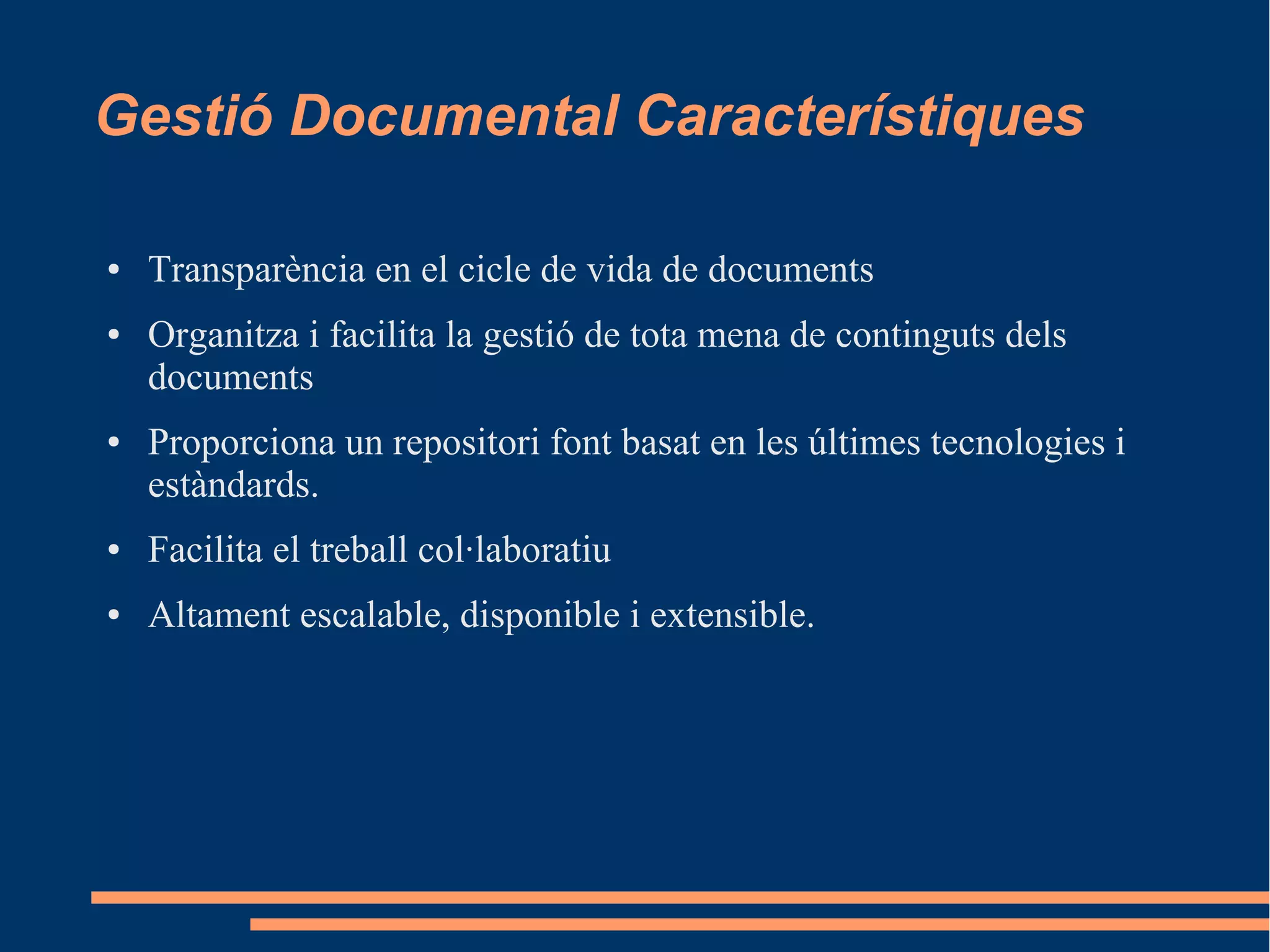 Gestió Documental Característiques
● Transparència en el cicle de vida de documents
● Organitza i facilita la gestió de tota mena de continguts dels
documents
● Proporciona un repositori font basat en les últimes tecnologies i
estàndards.
● Facilita el treball col·laboratiu
● Altament escalable, disponible i extensible.
 