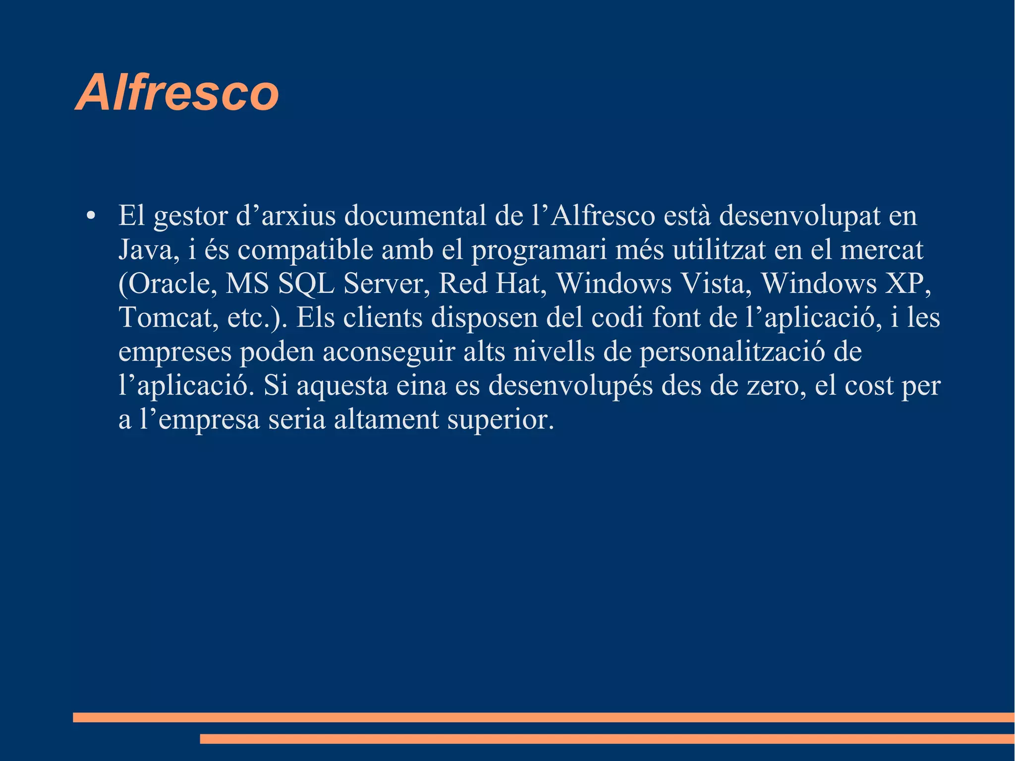 Alfresco
● El gestor d’arxius documental de l’Alfresco està desenvolupat en
Java, i és compatible amb el programari més utilitzat en el mercat
(Oracle, MS SQL Server, Red Hat, Windows Vista, Windows XP,
Tomcat, etc.). Els clients disposen del codi font de l’aplicació, i les
empreses poden aconseguir alts nivells de personalització de
l’aplicació. Si aquesta eina es desenvolupés des de zero, el cost per
a l’empresa seria altament superior.
 