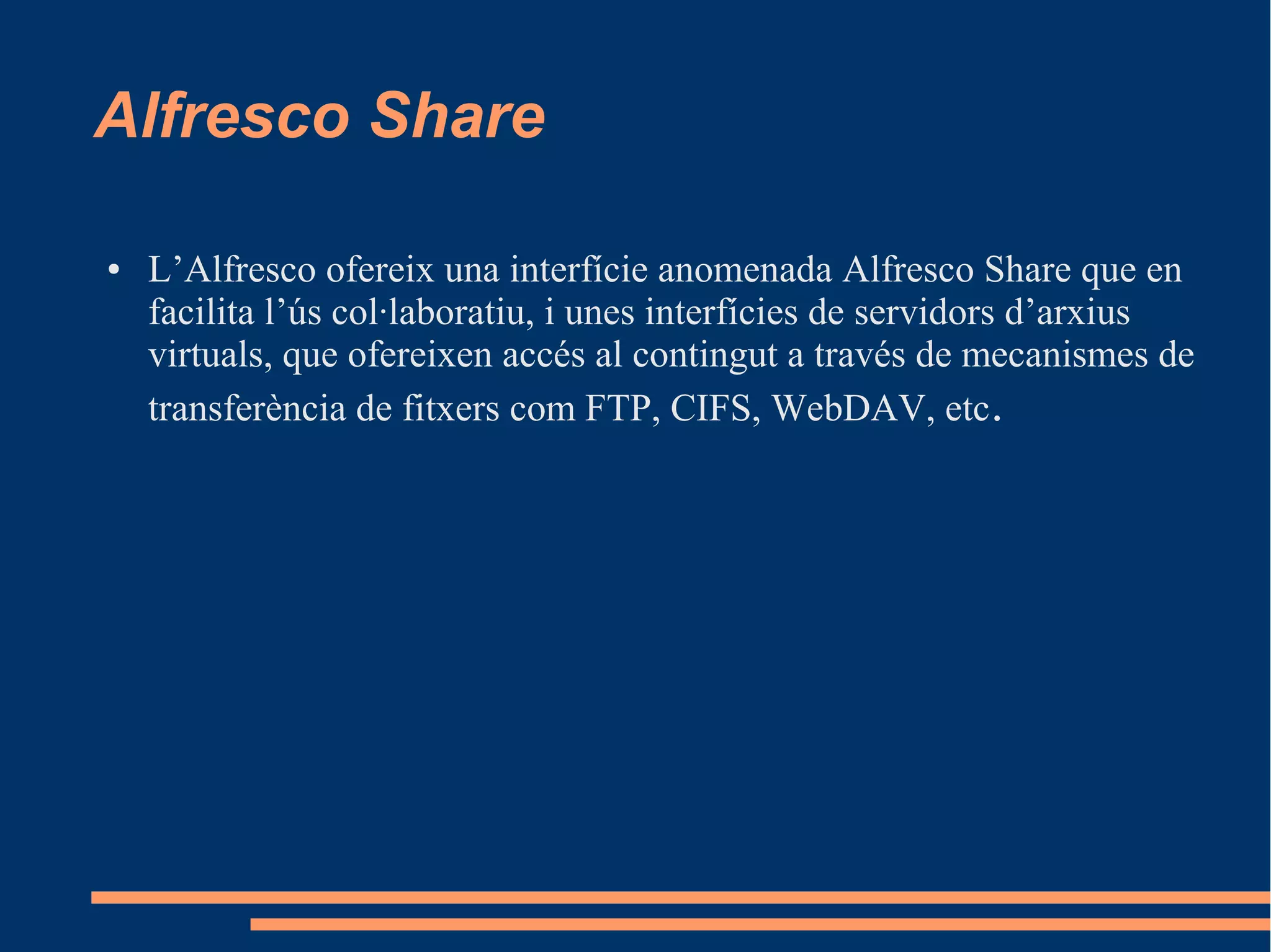 Alfresco Share
● L’Alfresco ofereix una interfície anomenada Alfresco Share que en
facilita l’ús col·laboratiu, i unes interfícies de servidors d’arxius
virtuals, que ofereixen accés al contingut a través de mecanismes de
transferència de fitxers com FTP, CIFS, WebDAV, etc.
 