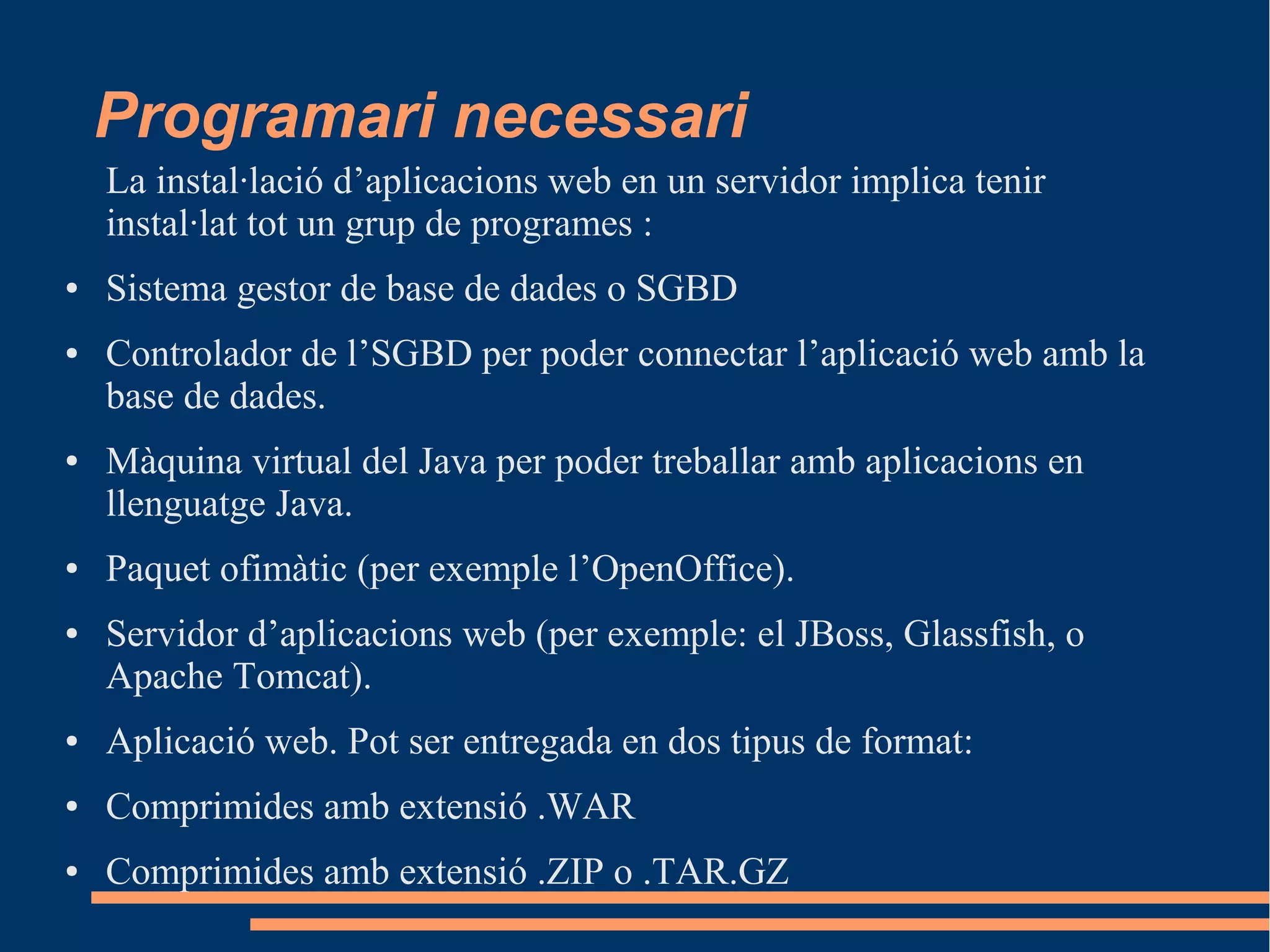 Programari necessari
La instal·lació d’aplicacions web en un servidor implica tenir
instal·lat tot un grup de programes :
● Sistema gestor de base de dades o SGBD
● Controlador de l’SGBD per poder connectar l’aplicació web amb la
base de dades.
● Màquina virtual del Java per poder treballar amb aplicacions en
llenguatge Java.
● Paquet ofimàtic (per exemple l’OpenOffice).
● Servidor d’aplicacions web (per exemple: el JBoss, Glassfish, o
Apache Tomcat).
● Aplicació web. Pot ser entregada en dos tipus de format:
● Comprimides amb extensió .WAR
● Comprimides amb extensió .ZIP o .TAR.GZ
 