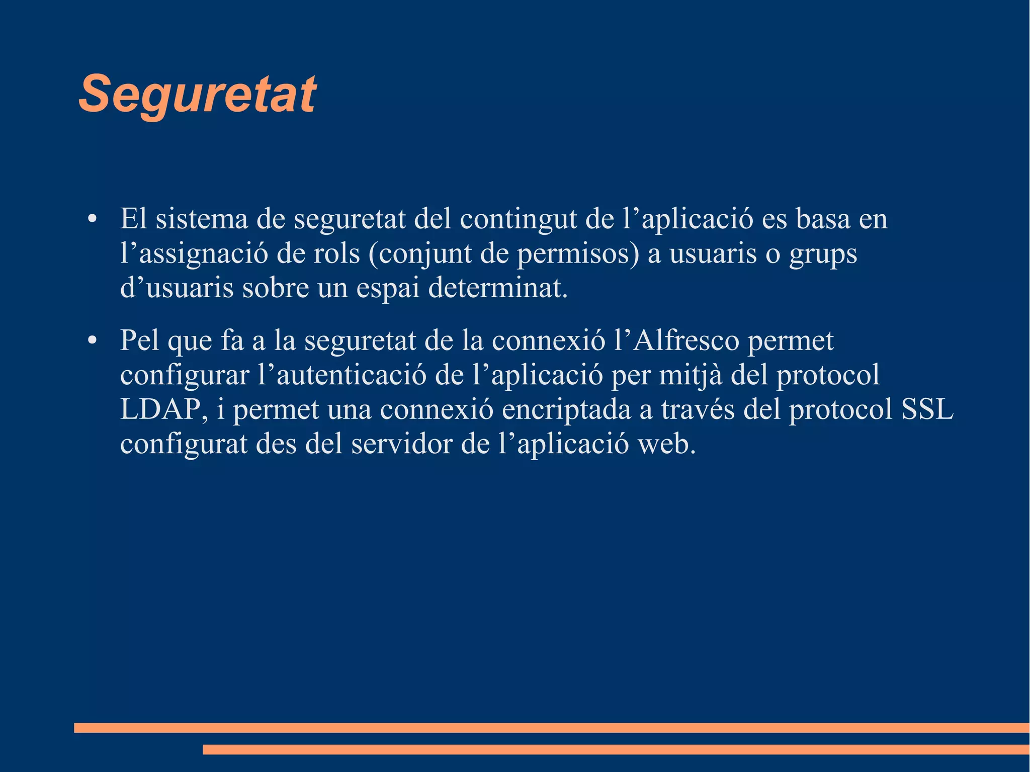 Seguretat
● El sistema de seguretat del contingut de l’aplicació es basa en
l’assignació de rols (conjunt de permisos) a usuaris o grups
d’usuaris sobre un espai determinat.
● Pel que fa a la seguretat de la connexió l’Alfresco permet
configurar l’autenticació de l’aplicació per mitjà del protocol
LDAP, i permet una connexió encriptada a través del protocol SSL
configurat des del servidor de l’aplicació web.
 