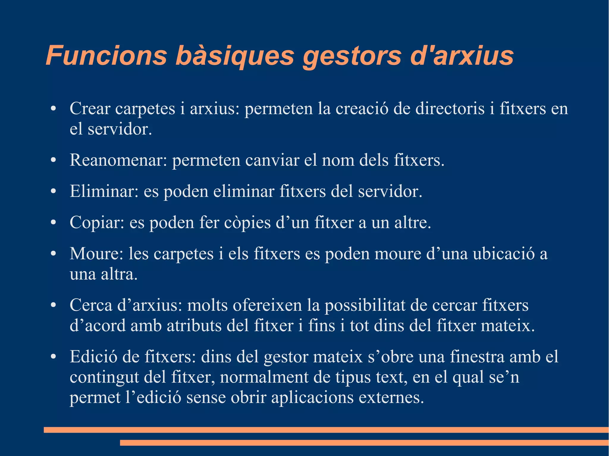 Funcions bàsiques gestors d'arxius
● Crear carpetes i arxius: permeten la creació de directoris i fitxers en
el servidor.
● Reanomenar: permeten canviar el nom dels fitxers.
● Eliminar: es poden eliminar fitxers del servidor.
● Copiar: es poden fer còpies d’un fitxer a un altre.
● Moure: les carpetes i els fitxers es poden moure d’una ubicació a
una altra.
● Cerca d’arxius: molts ofereixen la possibilitat de cercar fitxers
d’acord amb atributs del fitxer i fins i tot dins del fitxer mateix.
● Edició de fitxers: dins del gestor mateix s’obre una finestra amb el
contingut del fitxer, normalment de tipus text, en el qual se’n
permet l’edició sense obrir aplicacions externes.
 