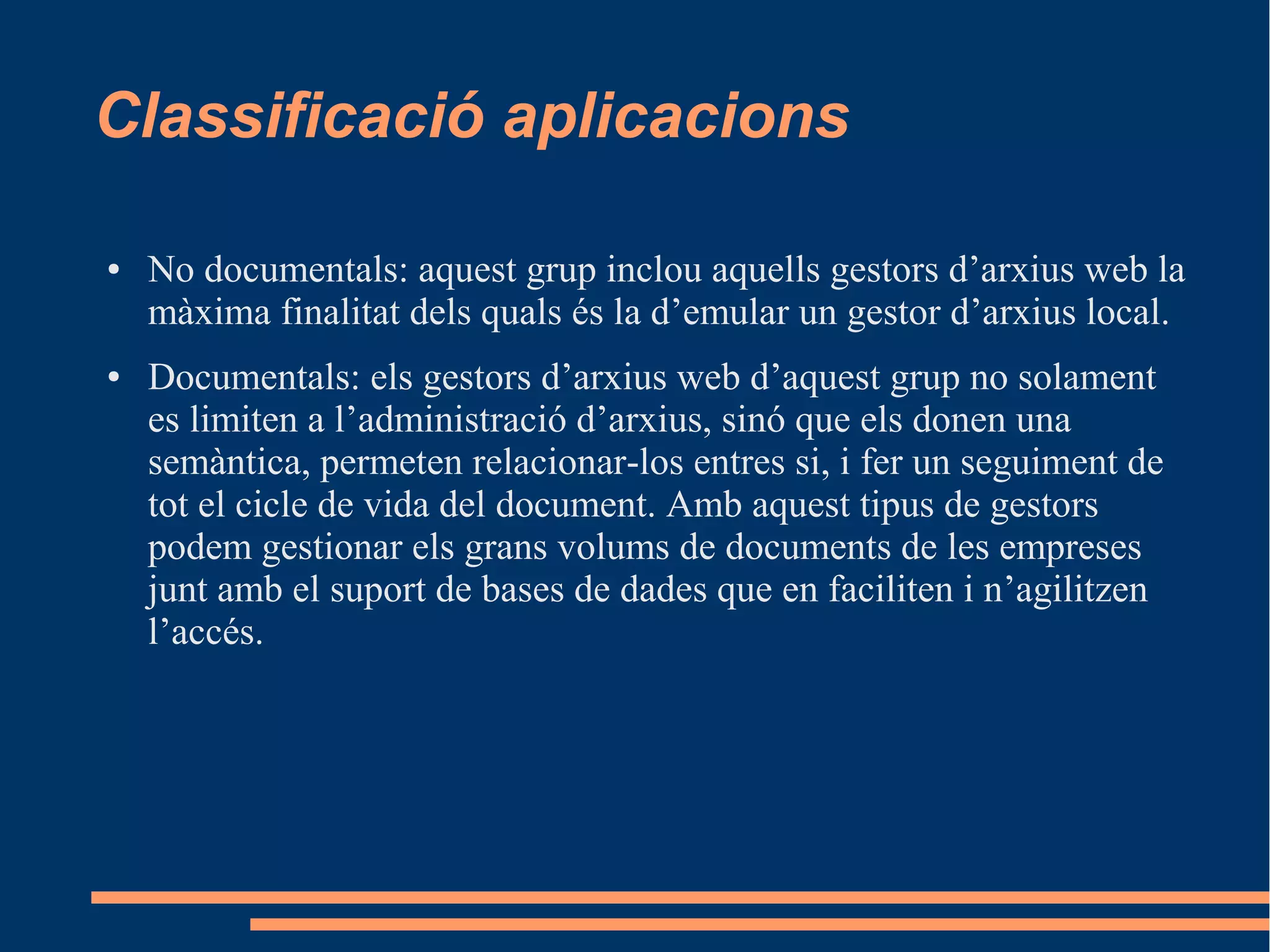 Classificació aplicacions
● No documentals: aquest grup inclou aquells gestors d’arxius web la
màxima finalitat dels quals és la d’emular un gestor d’arxius local.
● Documentals: els gestors d’arxius web d’aquest grup no solament
es limiten a l’administració d’arxius, sinó que els donen una
semàntica, permeten relacionar-los entres si, i fer un seguiment de
tot el cicle de vida del document. Amb aquest tipus de gestors
podem gestionar els grans volums de documents de les empreses
junt amb el suport de bases de dades que en faciliten i n’agilitzen
l’accés.
 