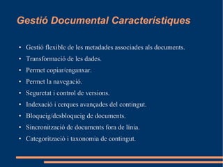 Gestió Documental Característiques
● Gestió flexible de les metadades associades als documents.
● Transformació de les dades.
● Permet copiar/enganxar.
● Permet la navegació.
● Seguretat i control de versions.
● Indexació i cerques avançades del contingut.
● Bloqueig/desbloqueig de documents.
● Sincronització de documents fora de línia.
● Categorització i taxonomia de contingut.
 