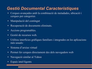 Gestió Documental Característiques
● Cerques avançades amb la combinació de metadades, ubicació i
cerques per categories
● Manipulació del contingut
● Recuperació de documents eliminats.
● Accions programables.
● Gestió de recursos web.
● Utilitza interfícies gràfiques familiars i integrades en les aplicacions
més usuals:
● Sistema d’arxius virtual
● Permet fer cerques directament des dels navegadors web
● Navegació similar al Yahoo
● Espais intel·ligents
 