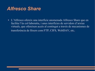 Alfresco Share
● L’Alfresco ofereix una interfície anomenada Alfresco Share que en
facilita l’ús col·laboratiu, i unes interfícies de servidors d’arxius
virtuals, que ofereixen accés al contingut a través de mecanismes de
transferència de fitxers com FTP, CIFS, WebDAV, etc.
 