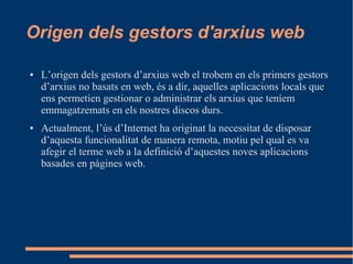 Origen dels gestors d'arxius web
● L’origen dels gestors d’arxius web el trobem en els primers gestors
d’arxius no basats en web, és a dir, aquelles aplicacions locals que
ens permetien gestionar o administrar els arxius que teníem
emmagatzemats en els nostres discos durs.
● Actualment, l’ús d’Internet ha originat la necessitat de disposar
d’aquesta funcionalitat de manera remota, motiu pel qual es va
afegir el terme web a la definició d’aquestes noves aplicacions
basades en pàgines web.
 