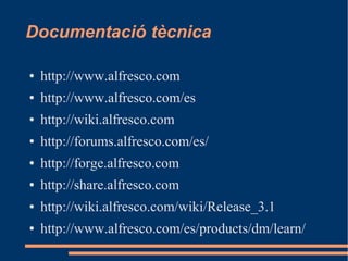 Documentació tècnica
● http://www.alfresco.com
● http://www.alfresco.com/es
● http://wiki.alfresco.com
● http://forums.alfresco.com/es/
● http://forge.alfresco.com
● http://share.alfresco.com
● http://wiki.alfresco.com/wiki/Release_3.1
● http://www.alfresco.com/es/products/dm/learn/
 