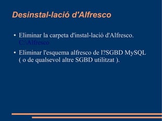 Desinstal-lació d'Alfresco
● Eliminar la carpeta d'instal-lació d'Alfresco.
C:Alfresco
● Eliminar l'esquema alfresco de l?SGBD MySQL
( o de qualsevol altre SGBD utilitzat ).
 