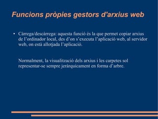 Funcions pròpies gestors d'arxius web
● Càrrega/descàrrega: aquesta funció és la que permet copiar arxius
de l’ordinador local, des d’on s’executa l’aplicació web, al servidor
web, on està allotjada l’aplicació.
Normalment, la visualització dels arxius i les carpetes sol
representar-se sempre jeràrquicament en forma d’arbre.
 