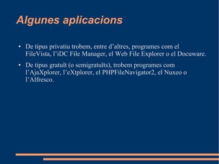 Algunes aplicacions
● De tipus privatiu trobem, entre d’altres, programes com el
FileVista, l’iDC File Manager, el Web File Explorer o el Docuware.
● De tipus gratuït (o semigratuïts), trobem programes com
l’AjaXplorer, l’eXtplorer, el PHPFileNavigator2, el Nuxeo o
l’Alfresco.
 