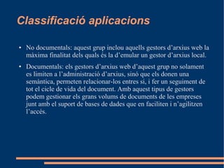 Classificació aplicacions
● No documentals: aquest grup inclou aquells gestors d’arxius web la
màxima finalitat dels quals és la d’emular un gestor d’arxius local.
● Documentals: els gestors d’arxius web d’aquest grup no solament
es limiten a l’administració d’arxius, sinó que els donen una
semàntica, permeten relacionar-los entres si, i fer un seguiment de
tot el cicle de vida del document. Amb aquest tipus de gestors
podem gestionar els grans volums de documents de les empreses
junt amb el suport de bases de dades que en faciliten i n’agilitzen
l’accés.
 
