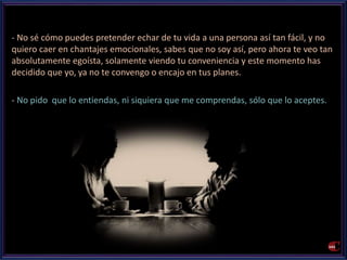 - No sé cómo puedes pretender echar de tu vida a una persona así tan fácil, y no 
quiero caer en chantajes emocionales, sabes que no soy así, pero ahora te veo tan 
absolutamente egoísta, solamente viendo tu conveniencia y este momento has 
decidido que yo, ya no te convengo o encajo en tus planes. 
- No pido que lo entiendas, ni siquiera que me comprendas, sólo que lo aceptes. 
 
