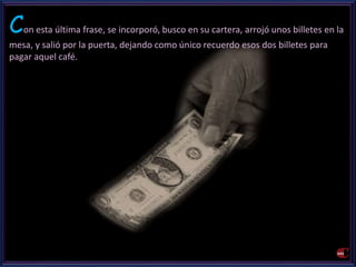 Con esta última frase, se incorporó, busco en su cartera, arrojó unos billetes en la 
mesa, y salió por la puerta, dejando como único recuerdo esos dos billetes para 
pagar aquel café. 
 