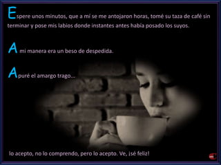 Espere unos minutos, que a mí se me antojaron horas, tomé su taza de café sin 
terminar y pose mis labios donde instantes antes había posado los suyos. 
Ami manera era un beso de despedida. 
Apuré el amargo trago... 
lo acepto, no lo comprendo, pero lo acepto. Ve, ¡sé feliz! 
 