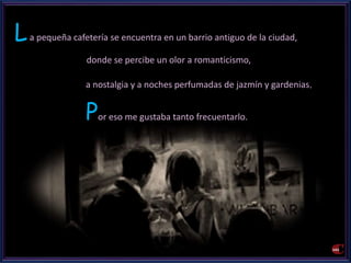 La pequeña cafetería se encuentra en un barrio antiguo de la ciudad, 
donde se percibe un olor a romanticismo, 
a nostalgia y a noches perfumadas de jazmín y gardenias. 
Por eso me gustaba tanto frecuentarlo. 
 
