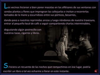 Los vecinos hicieron a bien poner macetas en los alféizares de sus ventanas con 
sendas plantas y flores que impregnan las callejuelas e invitan a recorrerlas 
tomados de la mano y escurridizos entre sus pórticos, besarnos, 
dando paso a nuestras reprimidas ansias y luego riéndonos de nuestra travesura, 
entrar al pequeño local de café a seguir compartiendo charlas interminables, 
degustando algún postrecillo con 
nuestras tazas, cigarros y libros. 
Si hiciera un recuento de las noches que compartimos en ese lugar, podría 
escribir un libro o tal vez echarme a llorar en este instante. 
 