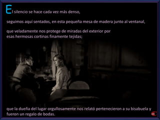El silencio se hace cada vez más denso, 
seguimos aquí sentados, en esta pequeña mesa de madera junto al ventanal, 
que veladamente nos protege de miradas del exterior por 
esas hermosas cortinas finamente tejidas; 
que la dueña del lugar orgullosamente nos relató pertenecieron a su bisabuela y 
fueron un regalo de bodas. 
 